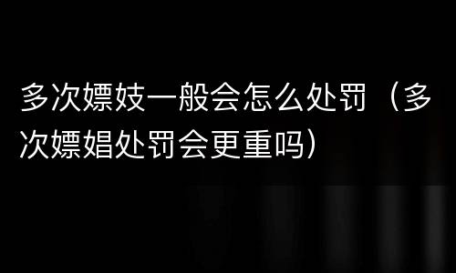 多次嫖妓一般会怎么处罚（多次嫖娼处罚会更重吗）