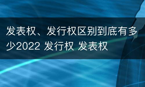 发表权、发行权区别到底有多少2022 发行权 发表权