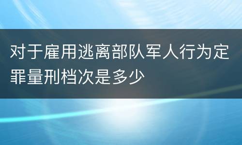 对于雇用逃离部队军人行为定罪量刑档次是多少