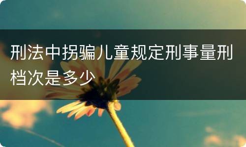 刑法中拐骗儿童规定刑事量刑档次是多少