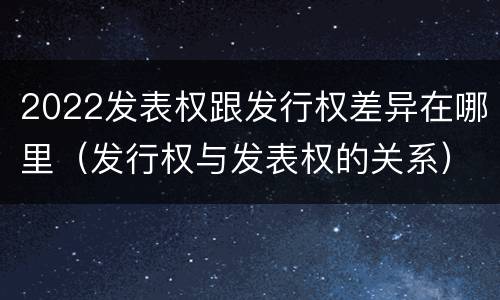 2022发表权跟发行权差异在哪里（发行权与发表权的关系）