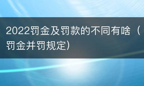 2022罚金及罚款的不同有啥（罚金并罚规定）