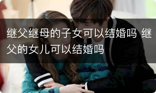 继父继母的子女可以结婚吗 继父的女儿可以结婚吗