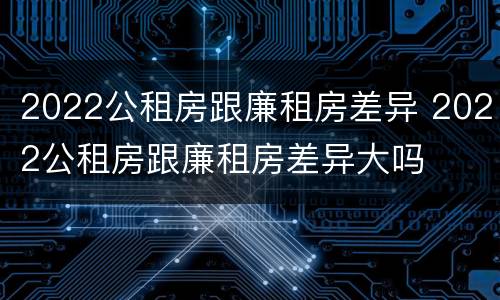 2022公租房跟廉租房差异 2022公租房跟廉租房差异大吗
