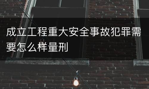 成立工程重大安全事故犯罪需要怎么样量刑