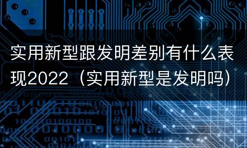 实用新型跟发明差别有什么表现2022（实用新型是发明吗）