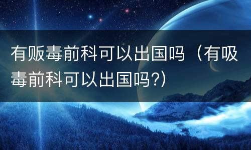 有贩毒前科可以出国吗（有吸毒前科可以出国吗?）