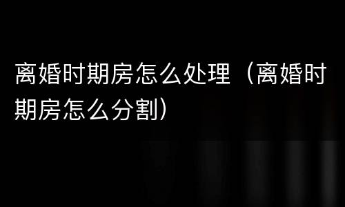 离婚时期房怎么处理（离婚时期房怎么分割）