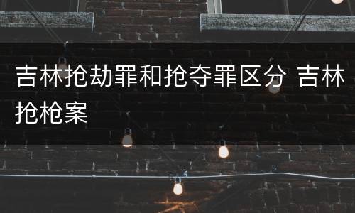 吉林抢劫罪和抢夺罪区分 吉林抢枪案