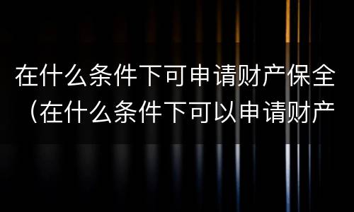 在什么条件下可申请财产保全（在什么条件下可以申请财产保全）