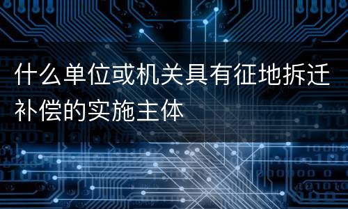 什么单位或机关具有征地拆迁补偿的实施主体