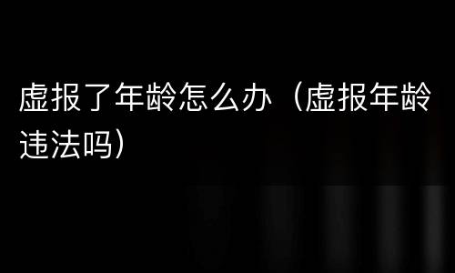 虚报了年龄怎么办（虚报年龄违法吗）