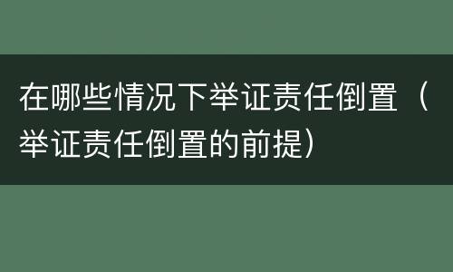在哪些情况下举证责任倒置（举证责任倒置的前提）