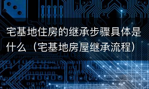 宅基地住房的继承步骤具体是什么（宅基地房屋继承流程）