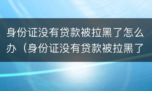 身份证没有贷款被拉黑了怎么办（身份证没有贷款被拉黑了怎么办理）