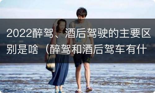 2022醉驾、酒后驾驶的主要区别是啥（醉驾和酒后驾车有什么区别）
