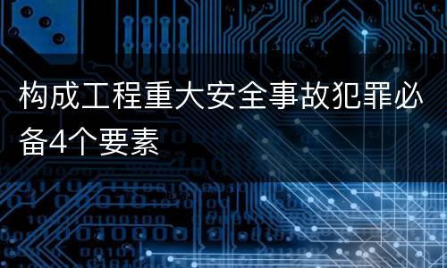 构成工程重大安全事故犯罪必备4个要素