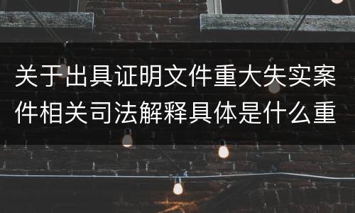 关于出具证明文件重大失实案件相关司法解释具体是什么重要规定