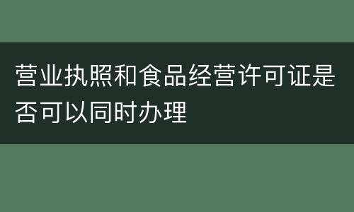 营业执照和食品经营许可证是否可以同时办理