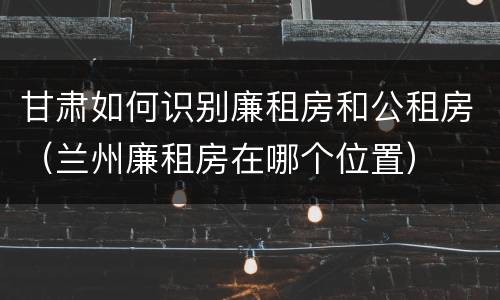 甘肃如何识别廉租房和公租房（兰州廉租房在哪个位置）
