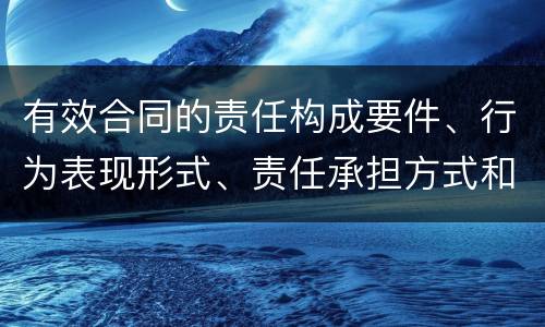 有效合同的责任构成要件、行为表现形式、责任承担方式和免责事由分别是什么