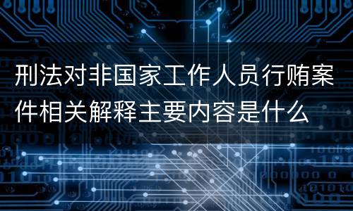 刑法对非国家工作人员行贿案件相关解释主要内容是什么