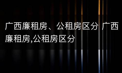 广西廉租房、公租房区分 广西廉租房,公租房区分