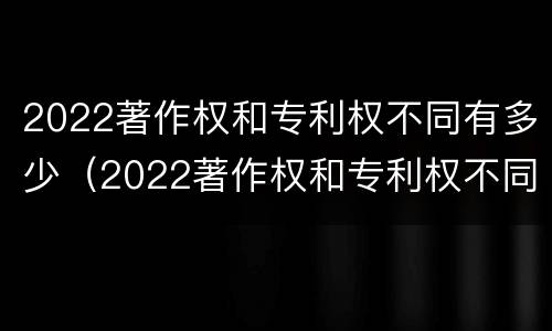 2022著作权和专利权不同有多少（2022著作权和专利权不同有多少个）