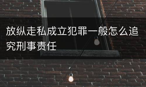 放纵走私成立犯罪一般怎么追究刑事责任
