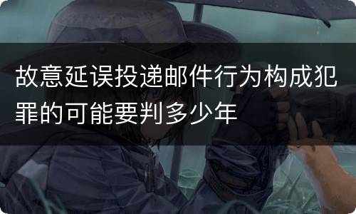 故意延误投递邮件行为构成犯罪的可能要判多少年
