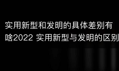 实用新型和发明的具体差别有啥2022 实用新型与发明的区别有哪些