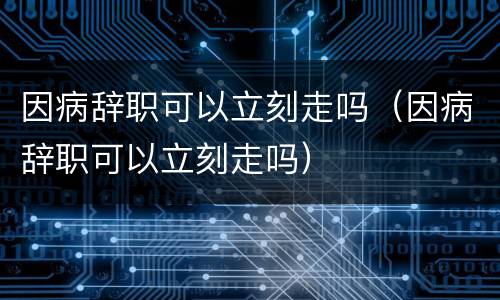 因病辞职可以立刻走吗（因病辞职可以立刻走吗）