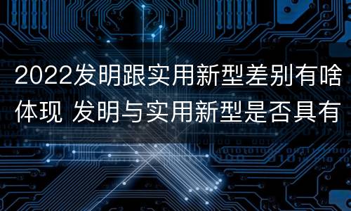 2022发明跟实用新型差别有啥体现 发明与实用新型是否具有实用性