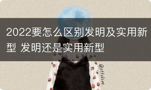 2022要怎么区别发明及实用新型 发明还是实用新型