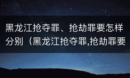 黑龙江抢夺罪、抢劫罪要怎样分别（黑龙江抢夺罪,抢劫罪要怎样分别认定）