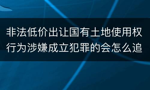 非法低价出让国有土地使用权行为涉嫌成立犯罪的会怎么追究刑事责任