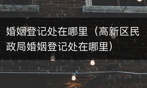 婚姻登记处在哪里（高新区民政局婚姻登记处在哪里）
