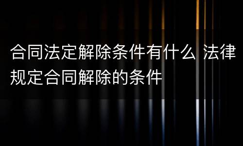 合同法定解除条件有什么 法律规定合同解除的条件