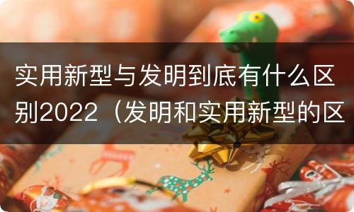 实用新型与发明到底有什么区别2022（发明和实用新型的区别有）