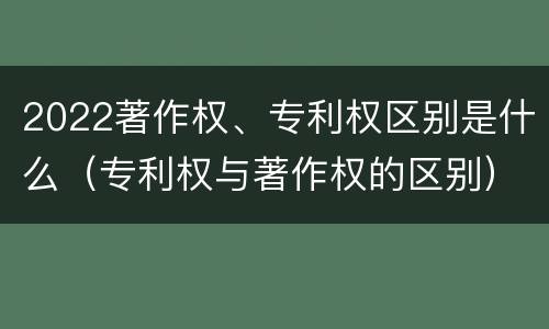 2022著作权、专利权区别是什么（专利权与著作权的区别）