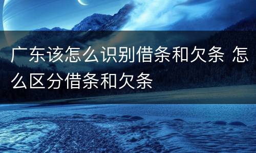 广东该怎么识别借条和欠条 怎么区分借条和欠条