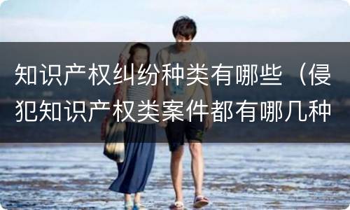 知识产权纠纷种类有哪些（侵犯知识产权类案件都有哪几种）