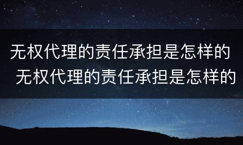 无权代理的责任承担是怎样的 无权代理的责任承担是怎样的法律规定