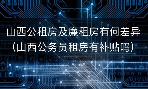 山西公租房及廉租房有何差异（山西公务员租房有补贴吗）