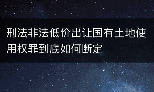 刑法非法低价出让国有土地使用权罪到底如何断定