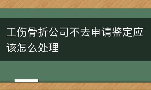 工伤骨折公司不去申请鉴定应该怎么处理