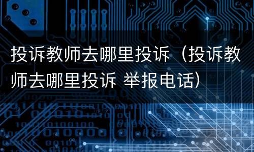 投诉教师去哪里投诉（投诉教师去哪里投诉 举报电话）