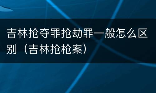 吉林抢夺罪抢劫罪一般怎么区别（吉林抢枪案）