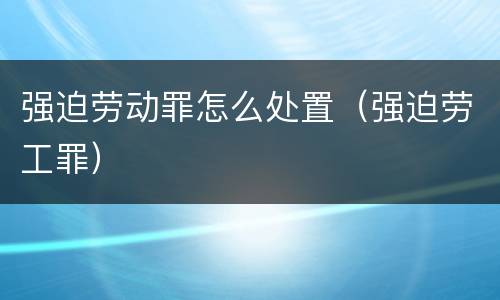 强迫劳动罪怎么处置（强迫劳工罪）