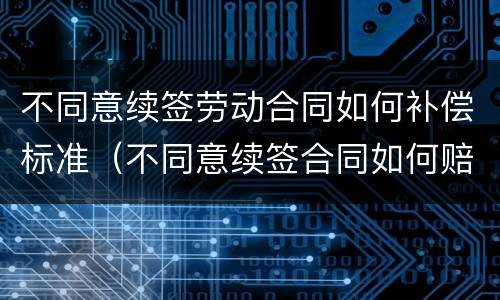 不同意续签劳动合同如何补偿标准（不同意续签合同如何赔偿）